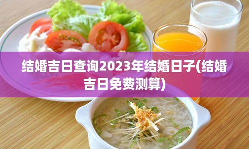 结婚吉日查询2023年结婚日子(结婚吉日免费测算)