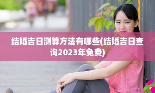 结婚吉日测算方法有哪些(结婚吉日查询2023年免费)