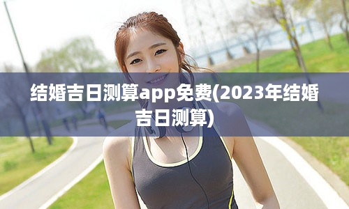 结婚吉日测算app免费(2023年结婚吉日测算)