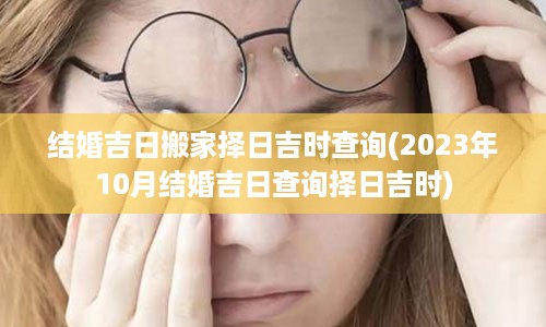 结婚吉日搬家择日吉时查询(2023年10月结婚吉日查询择日吉时)