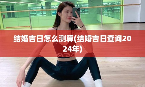 结婚吉日怎么测算(结婚吉日查询2024年)