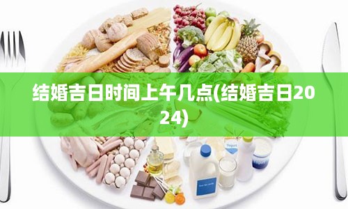 结婚吉日时间上午几点(结婚吉日2024)