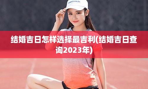 结婚吉日怎样选择最吉利(结婚吉日查询2023年)