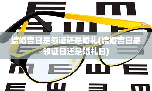 结婚吉日是领证还是婚礼(结婚吉日是领证日还是婚礼日)