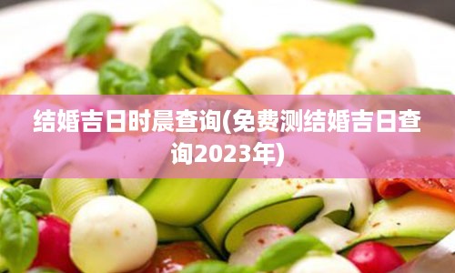 结婚吉日时晨查询(免费测结婚吉日查询2023年)