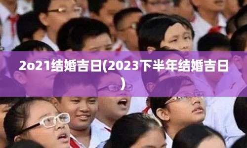 2o21结婚吉日(2023下半年结婚吉日)