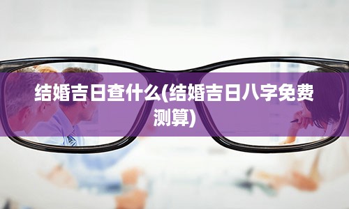 结婚吉日查什么(结婚吉日八字免费测算)