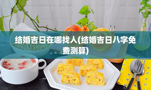 结婚吉日在哪找人(结婚吉日八字免费测算)