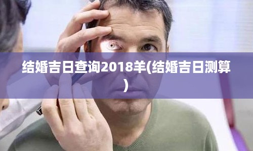 结婚吉日查询2018羊(结婚吉日测算)