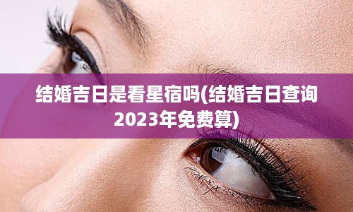 结婚吉日是看星宿吗(结婚吉日查询2023年免费算)