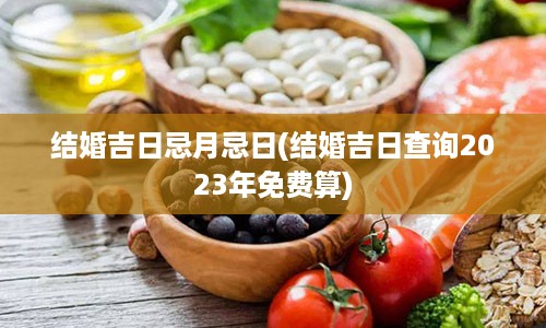 结婚吉日忌月忌日(结婚吉日查询2023年免费算)