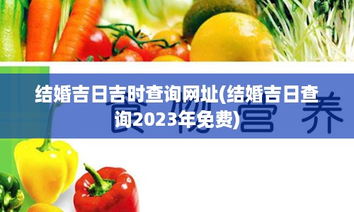 结婚吉日吉时查询网址(结婚吉日查询2023年免费)