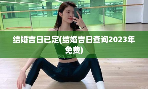 结婚吉日已定(结婚吉日查询2023年免费)