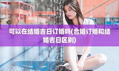 可以在结婚吉日订婚吗(合婚订婚和结婚吉日区别)