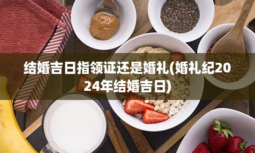 结婚吉日指领证还是婚礼(婚礼纪2024年结婚吉日)