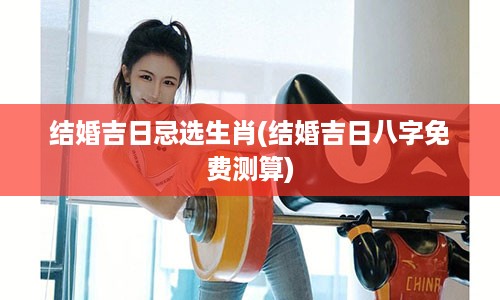 结婚吉日忌选生肖(结婚吉日八字免费测算)