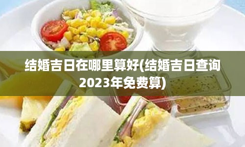 结婚吉日在哪里算好(结婚吉日查询2023年免费算)