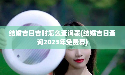 结婚吉日吉时怎么查询表(结婚吉日查询2023年免费算)