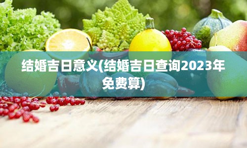 结婚吉日意义(结婚吉日查询2023年免费算)