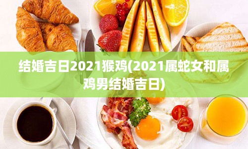 结婚吉日2021猴鸡(2021属蛇女和属鸡男结婚吉日)