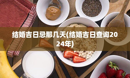 结婚吉日忌那几天(结婚吉日查询2024年)