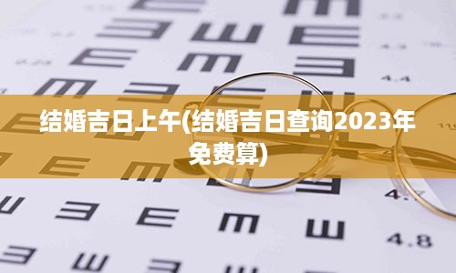 结婚吉日上午(结婚吉日查询2023年免费算)