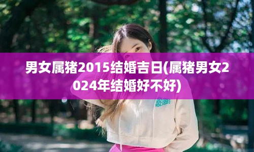 男女属猪2015结婚吉日(属猪男女2024年结婚好不好)