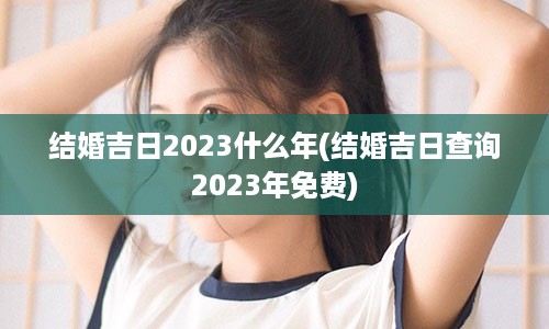 结婚吉日2023什么年(结婚吉日查询2023年免费)