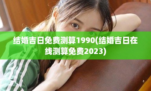 结婚吉日免费测算1990(结婚吉日在线测算免费2023)