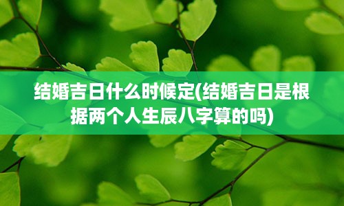 结婚吉日什么时候定(结婚吉日是根据两个人生辰八字算的吗)