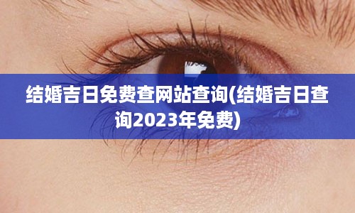 结婚吉日免费查网站查询(结婚吉日查询2023年免费)