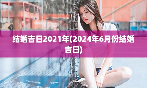 结婚吉日2021年(2024年6月份结婚吉日)