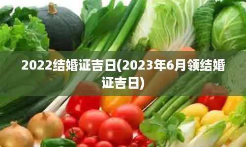 2022结婚证吉日(2023年6月领结婚证吉日)