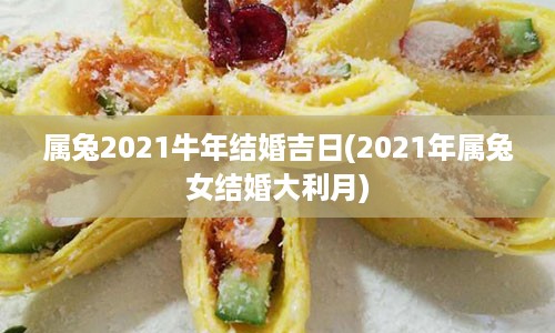 属兔2021牛年结婚吉日(2021年属兔女结婚大利月)