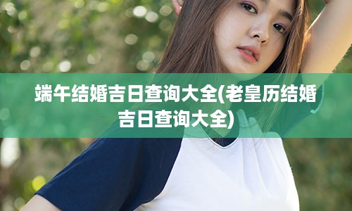 端午结婚吉日查询大全(老皇历结婚吉日查询大全)