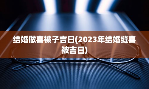 结婚做喜被子吉日(2023年结婚缝喜被吉日)