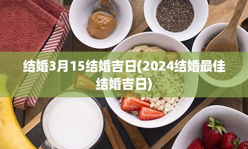 结婚3月15结婚吉日(2024结婚最佳结婚吉日)