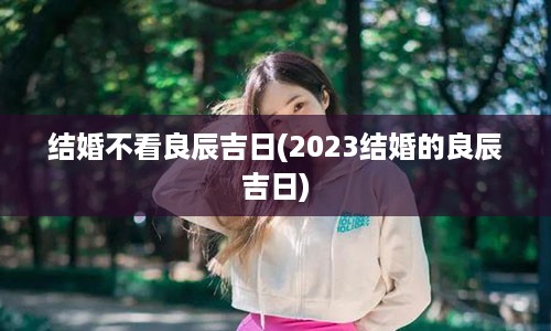 结婚不看良辰吉日(2023结婚的良辰吉日)