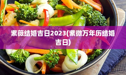 紫薇结婚吉日2023(紫微万年历结婚吉日)