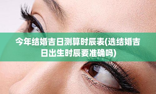 今年结婚吉日测算时辰表(选结婚吉日出生时辰要准确吗)