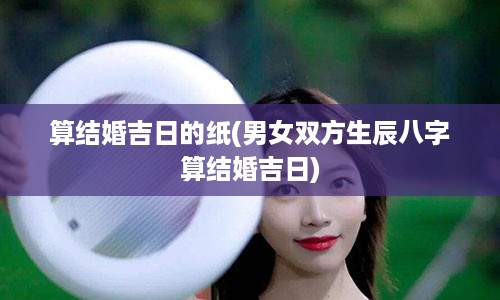 算结婚吉日的纸(男女双方生辰八字算结婚吉日)