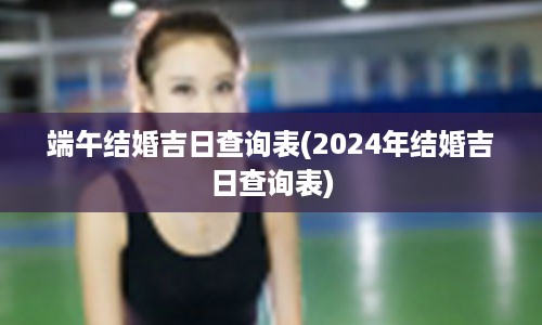 端午结婚吉日查询表(2024年结婚吉日查询表)