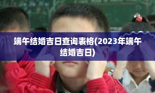 端午结婚吉日查询表格(2023年端午结婚吉日)