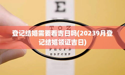 登记结婚需要看吉日吗(20239月登记结婚领证吉日)