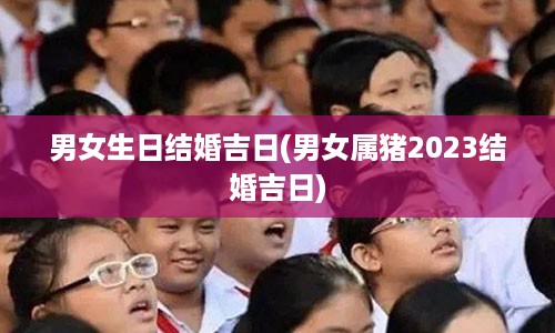 男女生日结婚吉日(男女属猪2023结婚吉日)