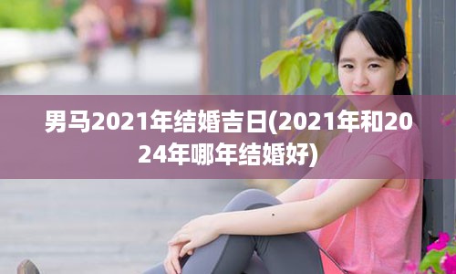 男马2021年结婚吉日(2021年和2024年哪年结婚好)