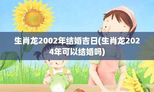 生肖龙2002年结婚吉日(生肖龙2024年可以结婚吗)