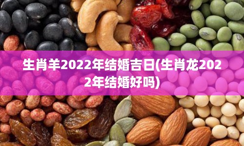 生肖羊2022年结婚吉日(生肖龙2022年结婚好吗)