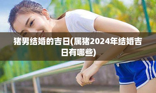 猪男结婚的吉日(属猪2024年结婚吉日有哪些)