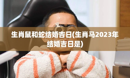 生肖鼠和蛇结婚吉日(生肖马2023年结婚吉日是)